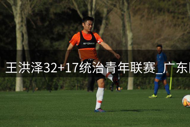 王洪泽32+17统治青年联赛 广东队或将放弃引进胡金秋？